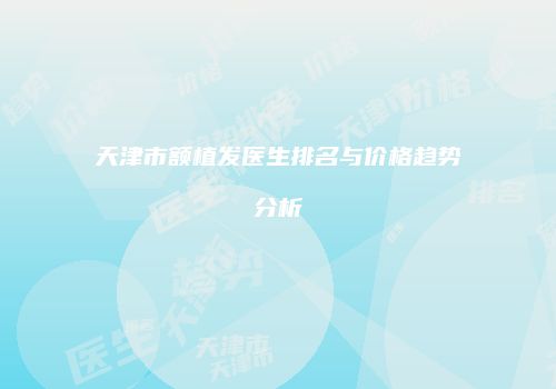 天津市额植发医生排名与价格趋势分析