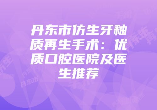 丹东市仿生牙釉质再生手术：优质口腔医院及医生推荐