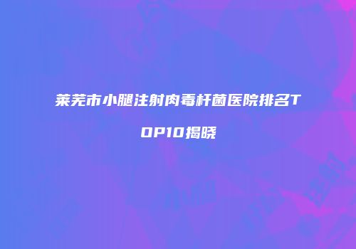 莱芜市小腿注射肉毒杆菌医院排名TOP10揭晓
