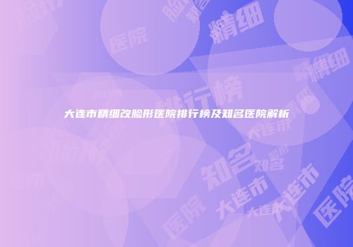 大连市精细改脸形医院排行榜及知名医院解析