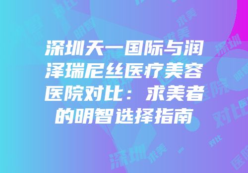 深圳天一国际与润泽瑞尼丝医疗美容医院对比：求美者的明智选择指南