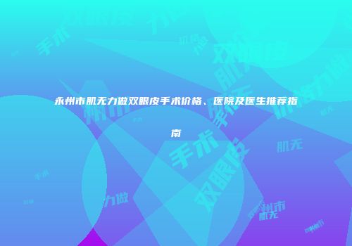 永州市肌无力做双眼皮手术价格、医院及医生推荐指南