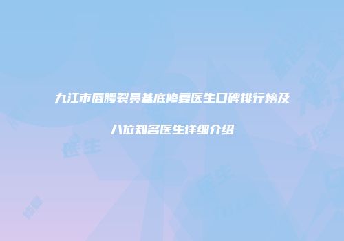 九江市唇腭裂鼻基底修复医生口碑排行榜及八位知名医生详细介绍