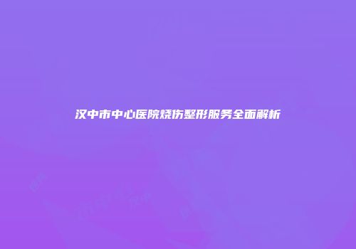 汉中市中心医院烧伤整形服务全面解析