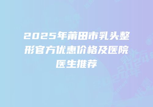 2025年莆田市乳头整形官方优惠价格及医院医生推荐