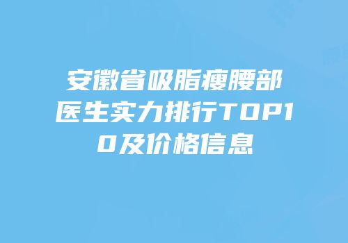 安徽省吸脂瘦腰部医生实力排行TOP10及价格信息