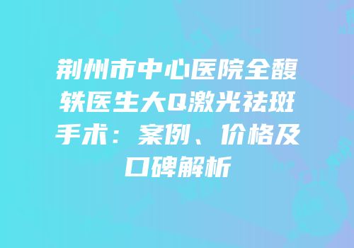 荆州市中心医院全馥轶医生大Q激光祛斑手术：案例、价格及口碑解析