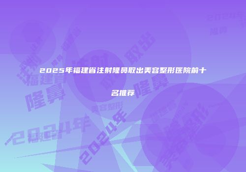 2025年福建省注射隆鼻取出美容整形医院前十名推荐