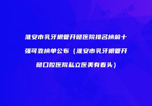 淮安市乳牙根管开髓医院排名榜前十强可靠榜单公布（淮安市乳牙根管开髓口腔医院私立医美有看头）