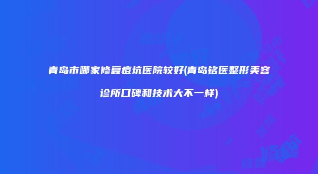 青岛市哪家修复痘坑医院较好(青岛铭医整形美容诊所口碑和技术大不一样)