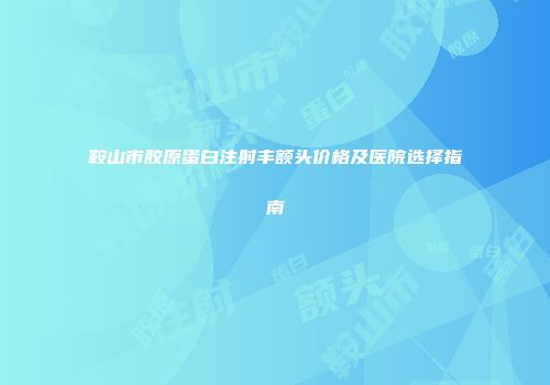 鞍山市胶原蛋白注射丰额头价格及医院选择指南