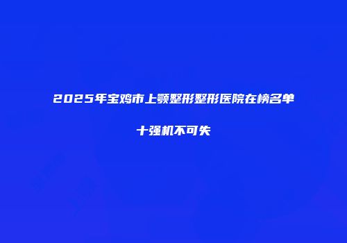 2025年宝鸡市上颚整形整形医院在榜名单十强机不可失