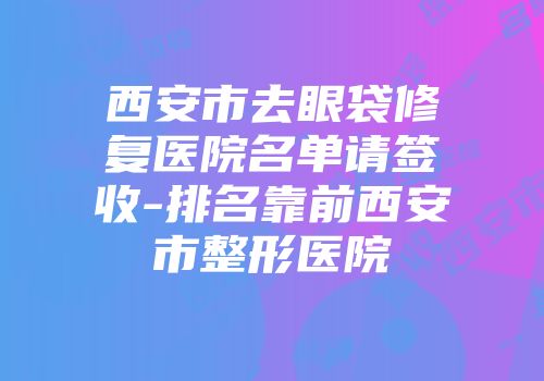 西安市去眼袋修复医院名单请签收-排名靠前西安市整形医院