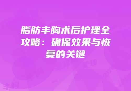 脂肪丰胸术后护理全攻略：确保效果与恢复的关键