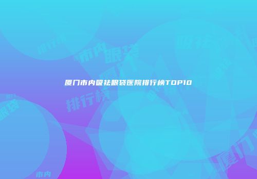 厦门市内吸祛眼袋医院排行榜TOP10