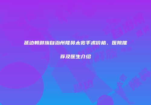 延边朝鲜族自治州隆鼻太宽手术价格、医院推荐及医生介绍