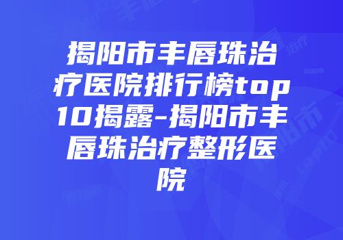 揭阳市丰唇珠治疗医院排行榜top10揭露-揭阳市丰唇珠治疗整形医院