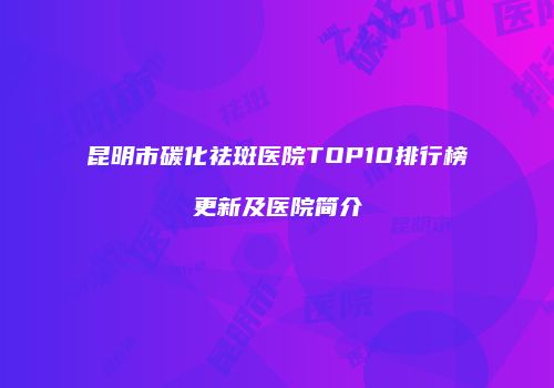 昆明市碳化祛斑医院TOP10排行榜更新及医院简介