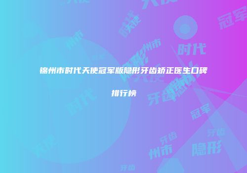锦州市时代天使冠军版隐形牙齿矫正医生口碑排行榜