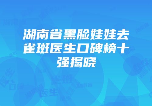 湖南省黑脸娃娃去雀斑医生口碑榜十强揭晓