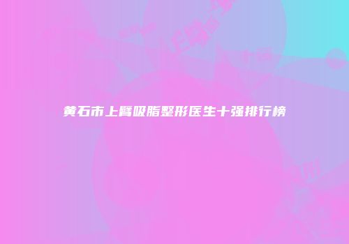 黄石市上臂吸脂整形医生十强排行榜