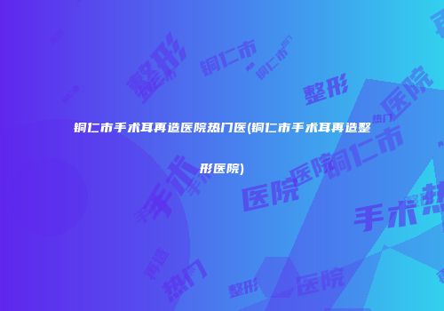 铜仁市手术耳再造医院热门医(铜仁市手术耳再造整形医院)