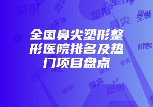 全国鼻尖塑形整形医院排名及热门项目盘点