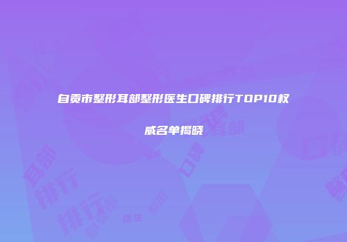自贡市整形耳部整形医生口碑排行TOP10权威名单揭晓