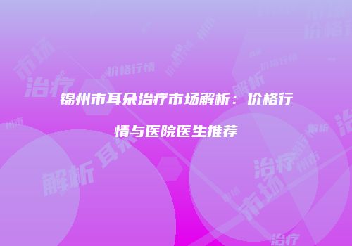 锦州市耳朵治疗市场解析：价格行情与医院医生推荐