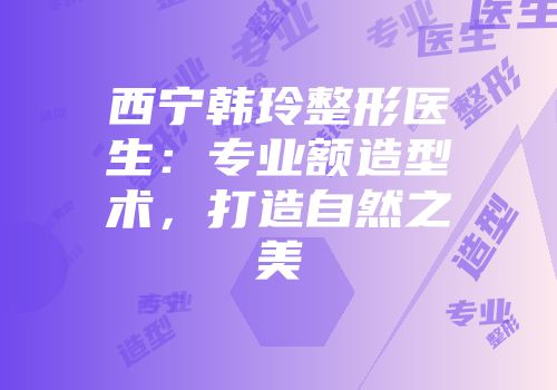 西宁韩玲整形医生：专业额造型术，打造自然之美