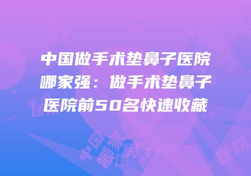 中国做手术垫鼻子医院哪家强：做手术垫鼻子医院前50名快速收藏