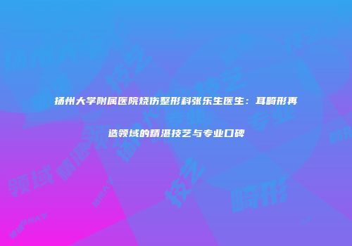 扬州大学附属医院烧伤整形科张乐生医生：耳畸形再造领域的精湛技艺与专业口碑