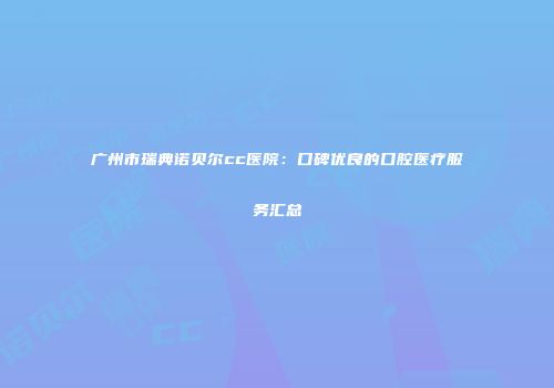广州市瑞典诺贝尔cc医院：口碑优良的口腔医疗服务汇总