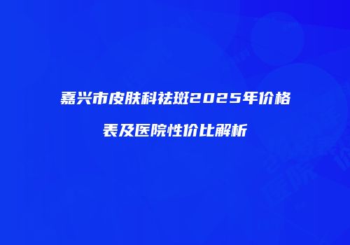 嘉兴市皮肤科祛斑2025年价格表及医院性价比解析