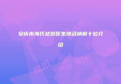 安庆市海氏祛斑医生排名榜前十位介绍