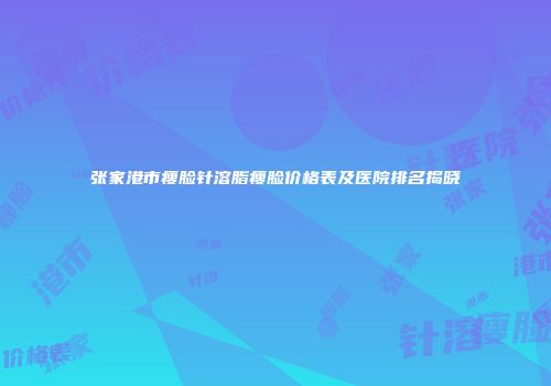 张家港市瘦脸针溶脂瘦脸价格表及医院排名揭晓