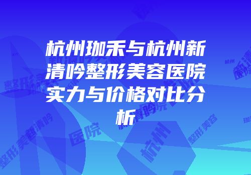 杭州珈禾与杭州新清吟整形美容医院实力与价格对比分析