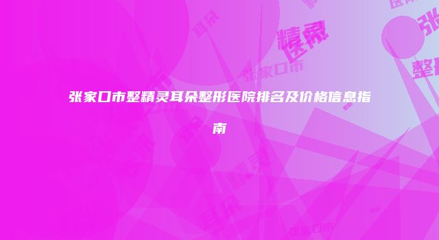 张家口市整精灵耳朵整形医院排名及价格信息指南