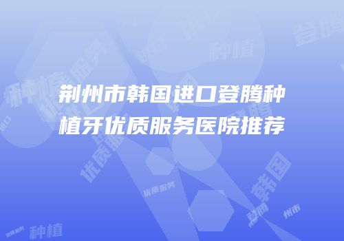 荆州市韩国进口登腾种植牙优质服务医院推荐