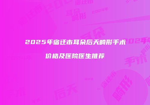 2025年宿迁市耳朵后天畸形手术价格及医院医生推荐