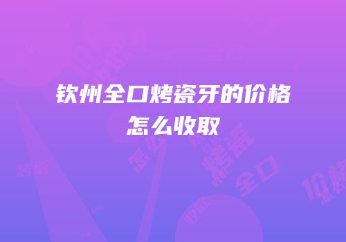 钦州全口烤瓷牙的价格怎么收取