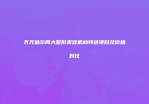 齐齐哈尔两大整形美容机构特色项目及价格对比
