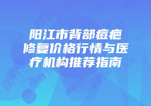 阳江市背部痘疤修复价格行情与医疗机构推荐指南