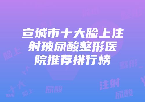 宣城市十大脸上注射玻尿酸整形医院推荐排行榜