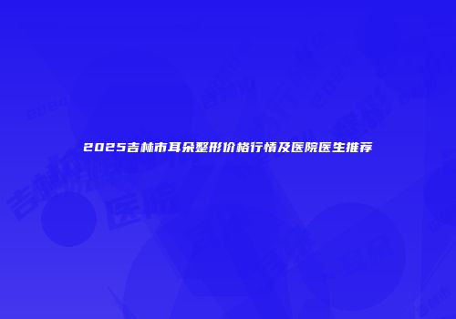 2025吉林市耳朵整形价格行情及医院医生推荐