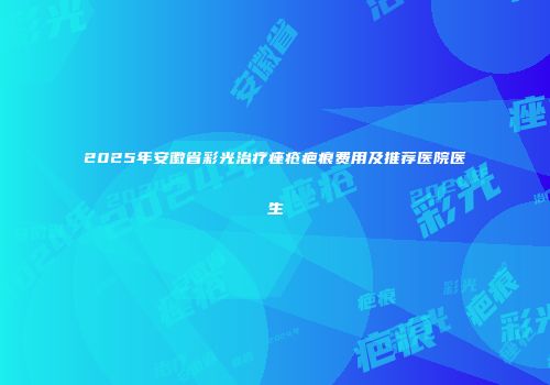 2025年安徽省彩光治疗痤疮疤痕费用及推荐医院医生
