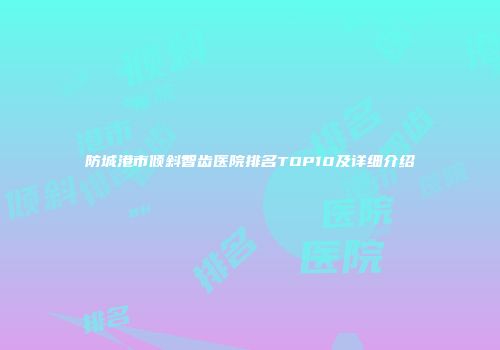 防城港市倾斜智齿医院排名TOP10及详细介绍