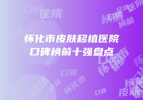 怀化市皮肤移植医院口碑榜前十强盘点