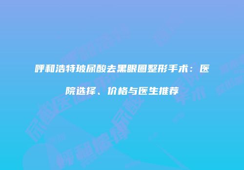 呼和浩特玻尿酸去黑眼圈整形手术：医院选择、价格与医生推荐