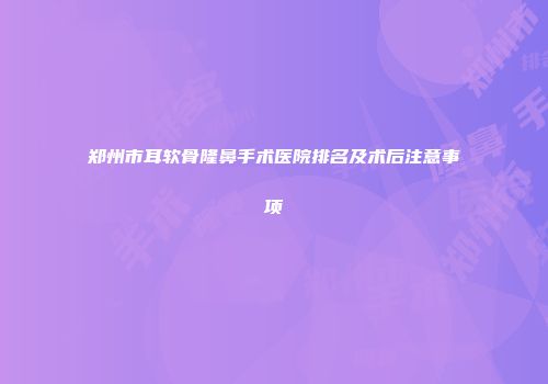 郑州市耳软骨隆鼻手术医院排名及术后注意事项
